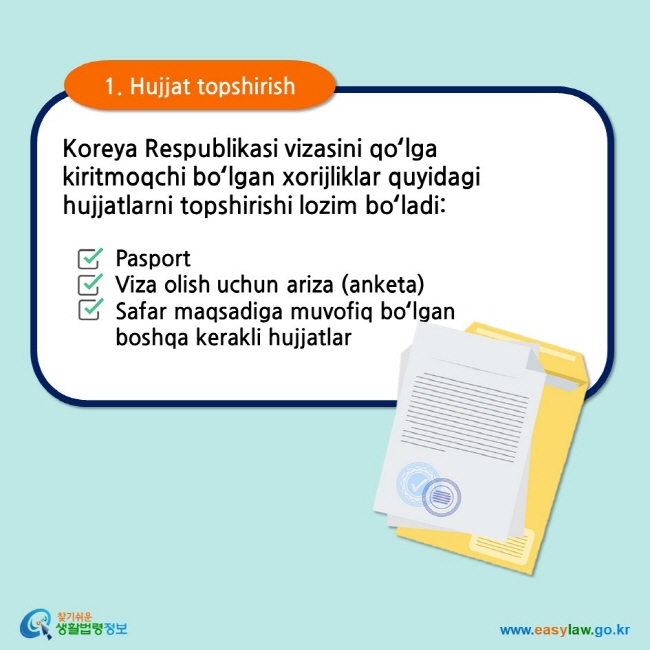 1. Hujjat topshirish Koreya Respublikasi vizasini qoʻlga kiritmoqchi boʻlgan xorijliklar quyidagi hujjatlarni topshirishi lozim boʻladi: Pasport Viza olish uchun ariza (anketa) Safar maqsadiga muvofiq boʻlgan boshqa kerakli hujjatlar